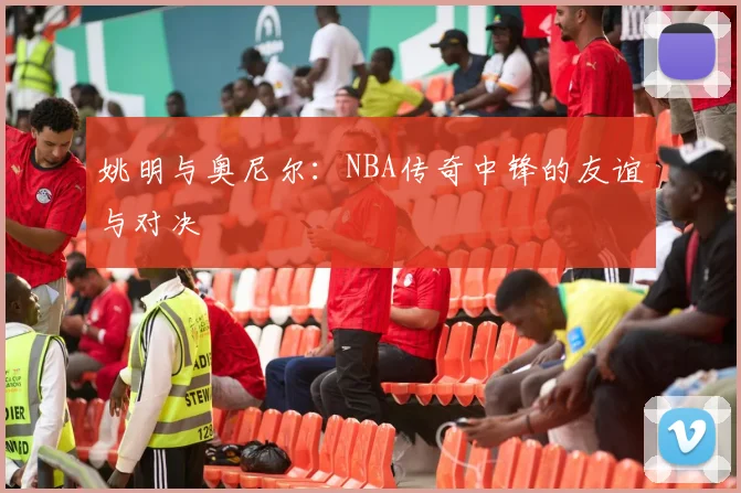姚明与奥尼尔:NBA传奇中锋的友谊与对决