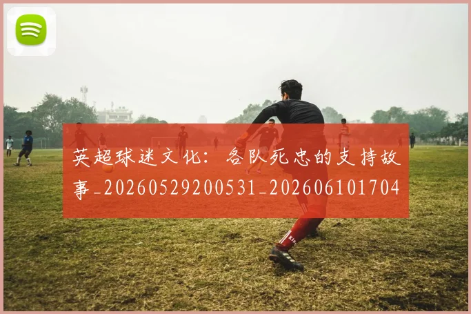 英超球迷文化:各队死忠的支持故事_20260529200531_20260610170451