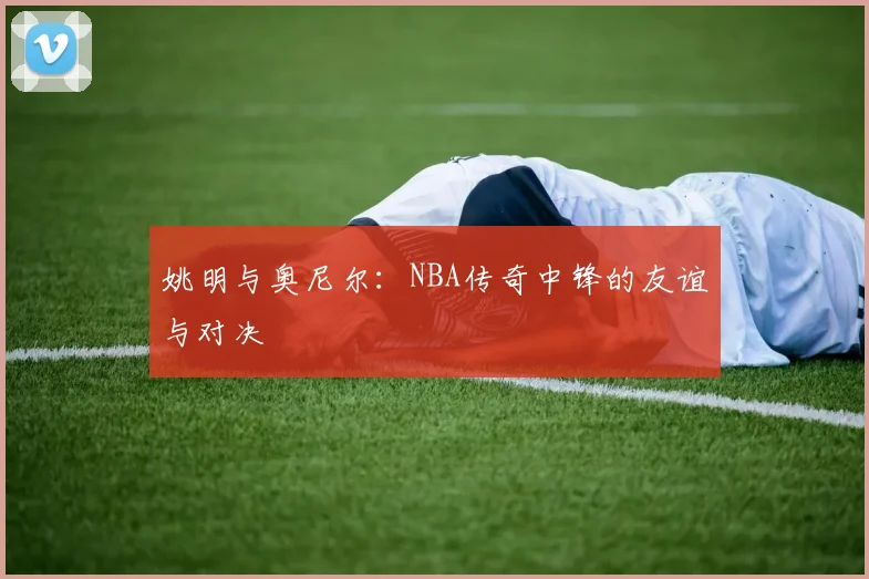 姚明与奥尼尔:NBA传奇中锋的友谊与对决
